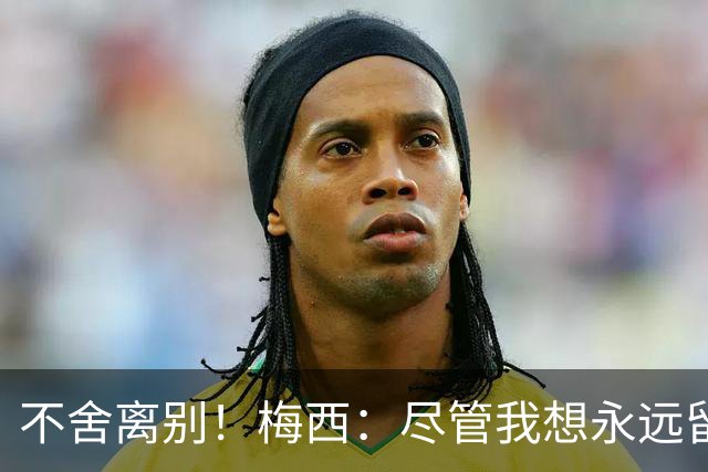 不舍离别！梅西：尽管我想永远留在国家队，但我感觉是时候离开了