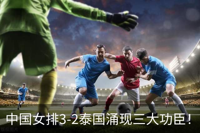 中国女排3-2泰国涌现三大功臣！吴梦洁居首，张籽萱、王奥芊上榜