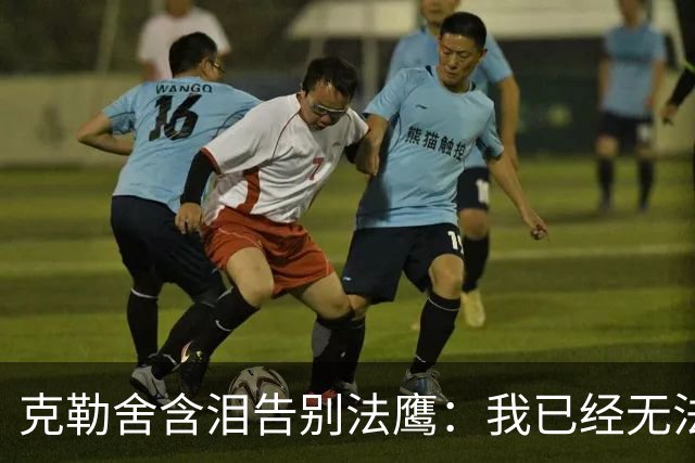 克勒舍含泪告别法鹰：我已经无法做到百分之百投入全部能量
