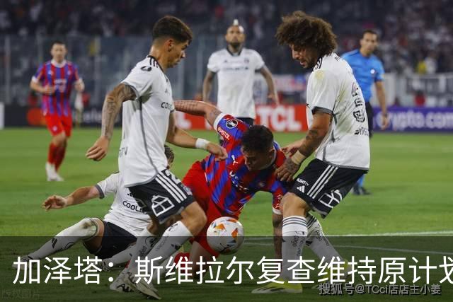 加泽塔：斯维拉尔复查维持原计划 窗口后对帕尔马回归