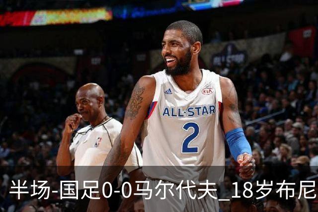 半场-国足0-0马尔代夫 18岁布尼亚明造险刘洋王子铭禁区倒地未判
