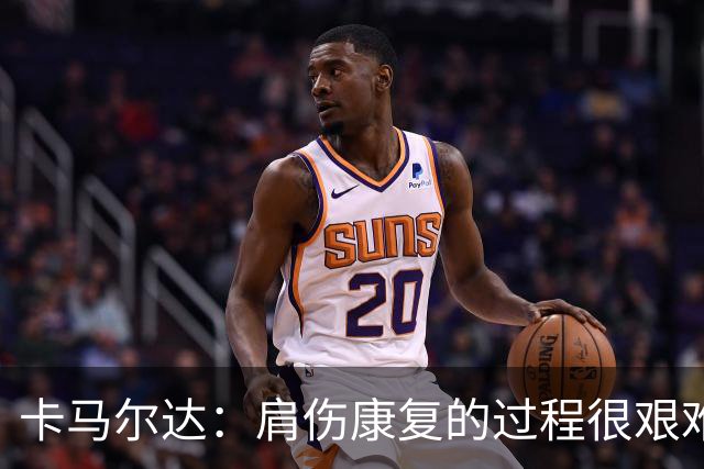 卡马尔达：肩伤康复的过程很艰难，拆护具那刻最解脱