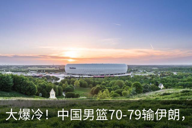 大爆冷！中国男篮70-79输伊朗，创亚运会历史第2差成绩！这一战不得不承认5个残酷现实
