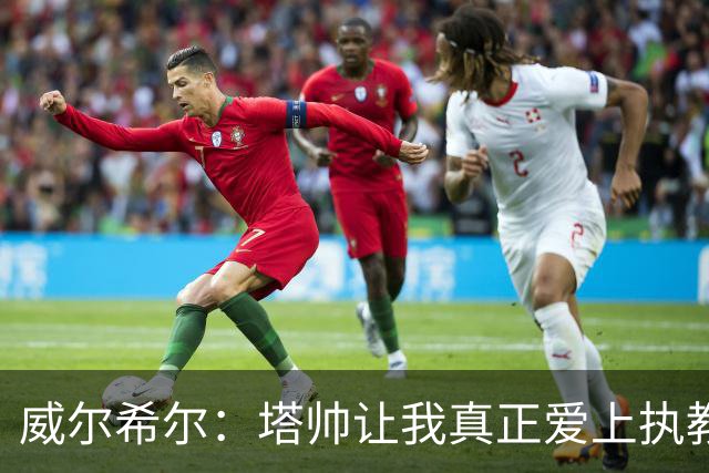 威尔希尔：塔帅让我真正爱上执教；我爸说道曼比我当年还要强