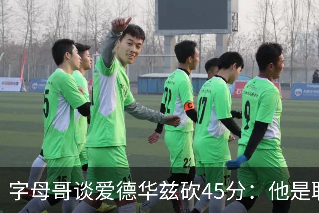 字母哥谈爱德华兹砍45分：他是联盟顶级分卫 总投进球让我们泄气