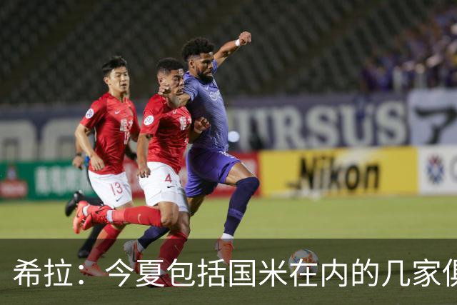 希拉：今夏包括国米在内的几家俱乐部联系过我，但很难对米兰说不