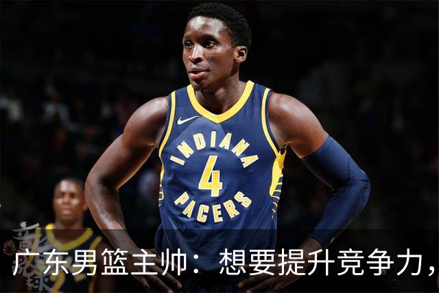 广东男篮主帅：想要提升竞争力，必须加固一对一防守 做好篮板卡位