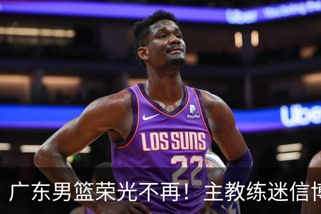 广东男篮荣光不再！主教练迷信博日奇，徐杰胡明轩状态下滑，内线成软肋