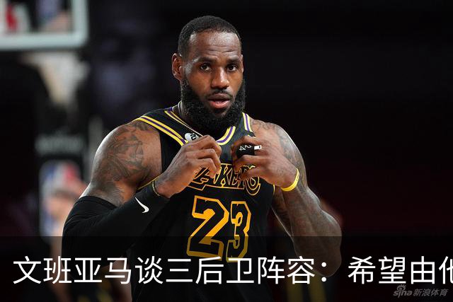文班亚马谈三后卫阵容：希望由他们掌控球权 并围绕我打挡拆配合