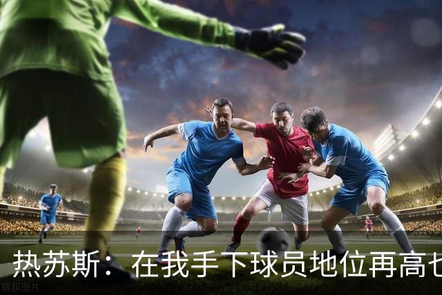 热苏斯：在我手下球员地位再高也没有特权，我在哪执教都如此
