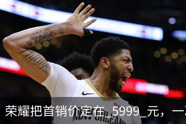 荣耀把首销价定在 5999 元，一次精确踩在国补红线上的定价