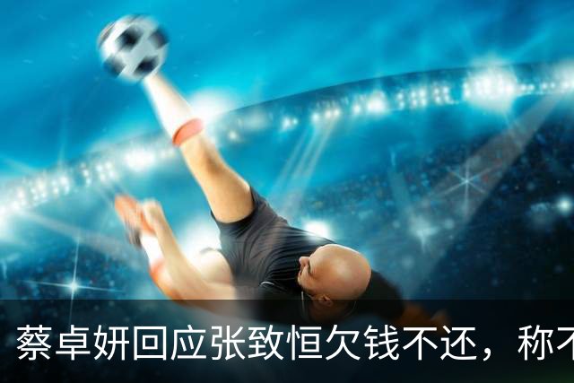 蔡卓妍回应张致恒欠钱不还，称不指望对方还钱，曝有朋友仍接济他