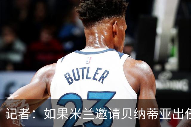 记者：如果米兰邀请贝纳蒂亚出任体育总监，后者将非常愿意前往