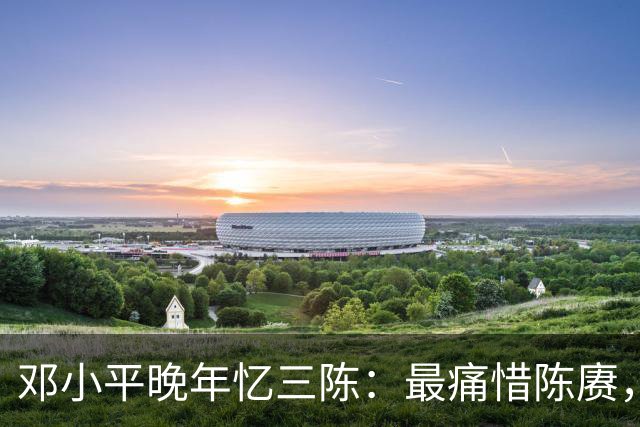 邓小平晚年忆三陈：最痛惜陈赓，最心疼陈再道，裁军时他牺牲太多