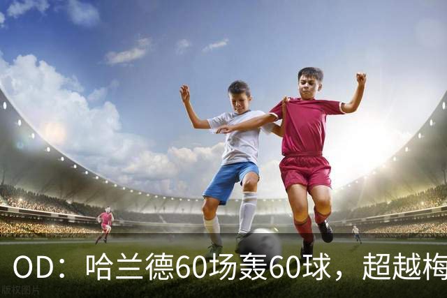 OD：哈兰德60场轰60球，超越梅西创欧冠纪录